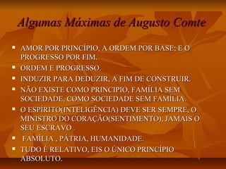  AMOR POR PRINCÍPIO, A ORDEM POR BASE; E OAMOR POR PRINCÍPIO, A ORDEM POR BASE; E O
PROGRESSO POR FIM.PROGRESSO POR FIM.
 ORDEM E PROGRESSO.ORDEM E PROGRESSO.
 INDUZIR PARA DEDUZIR, A FIM DE CONSTRUIR.INDUZIR PARA DEDUZIR, A FIM DE CONSTRUIR.
 NÃO EXISTE COMO PRINCIPIO, FAMÍLIA SEMNÃO EXISTE COMO PRINCIPIO, FAMÍLIA SEM
SOCIEDADE, COMO SOCIEDADE SEM FAMÍLIA.SOCIEDADE, COMO SOCIEDADE SEM FAMÍLIA.
 O ESPÍRITO(INTELIGÊNCIA) DEVE SER SEMPRE, OO ESPÍRITO(INTELIGÊNCIA) DEVE SER SEMPRE, O
MINISTRO DO CORAÇÃO(SENTIMENTO), JAMAIS OMINISTRO DO CORAÇÃO(SENTIMENTO), JAMAIS O
SEU ESCRAVO .SEU ESCRAVO .
 FAMÍLIA , PÁTRIA, HUMANIDADE.FAMÍLIA , PÁTRIA, HUMANIDADE.
 TUDO É RELATIVO, EIS O ÚNICO PRINCÍPIOTUDO É RELATIVO, EIS O ÚNICO PRINCÍPIO
ABSOLUTO.ABSOLUTO.
Algumas Máximas de Augusto ComteAlgumas Máximas de Augusto Comte
 