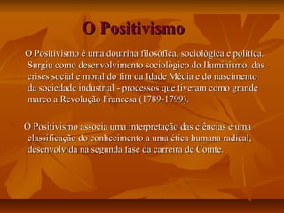 O PositivismoO Positivismo
O Positivismo é uma doutrina filosófica, sociológica e política.O Positivismo é uma doutrina filosófica, sociológica e política.
Surgiu como desenvolvimento sociológico do Iluminismo, dasSurgiu como desenvolvimento sociológico do Iluminismo, das
crises social e moral do fim da Idade Média e do nascimentocrises social e moral do fim da Idade Média e do nascimento
da sociedade industrial - processos que tiveram como grandeda sociedade industrial - processos que tiveram como grande
marco a Revolução Francesa (1789-1799).marco a Revolução Francesa (1789-1799).
O Positivismo associa uma interpretação das ciências e umaO Positivismo associa uma interpretação das ciências e uma
classificação do conhecimento a uma ética humana radical,classificação do conhecimento a uma ética humana radical,
desenvolvida na segunda fase da carreira de Comte.desenvolvida na segunda fase da carreira de Comte.
 