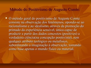 Método do Positivismo de Augusto Comte:Método do Positivismo de Augusto Comte:
 O método geral do positivismo de Auguste ComteO método geral do positivismo de Auguste Comte
consiste na observação dos fenômenos, opondo-se aoconsiste na observação dos fenômenos, opondo-se ao
racionalismo e ao idealismo, através da promoção doracionalismo e ao idealismo, através da promoção do
primado da experiência sensível, única capaz deprimado da experiência sensível, única capaz de
produzir a partir dos dados concretos (positivos) aproduzir a partir dos dados concretos (positivos) a
verdadeira ciência(na concepção positivista), semverdadeira ciência(na concepção positivista), sem
qualquer atributo teológico ou metafísico,qualquer atributo teológico ou metafísico,
subordinando a imaginação à observação, tomandosubordinando a imaginação à observação, tomando
como base apenas o mundo físico ou material.como base apenas o mundo físico ou material.
 
