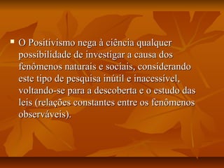  O Positivismo nega à ciência qualquerO Positivismo nega à ciência qualquer
possibilidade de investigar a causa dospossibilidade de investigar a causa dos
fenômenos naturais e sociais, considerandofenômenos naturais e sociais, considerando
este tipo de pesquisa inútil e inacessível,este tipo de pesquisa inútil e inacessível,
voltando-se para a descoberta e o estudo dasvoltando-se para a descoberta e o estudo das
leis (relações constantes entre os fenômenosleis (relações constantes entre os fenômenos
observáveis).observáveis).
 