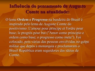 Influência do pensamento de AugustoInfluência do pensamento de Augusto
Comte na atualidade:Comte na atualidade:
O lemaO lema Ordem e ProgressoOrdem e Progresso na bandeira do Brasil éna bandeira do Brasil é
inspirado pelo lema de Auguste Comte doinspirado pelo lema de Auguste Comte do
positivismo: L'amour pour principe et l'ordre pourpositivismo: L'amour pour principe et l'ordre pour
base; le progrès pour but ("Amor como princípio ebase; le progrès pour but ("Amor como princípio e
ordem como base; o progresso como meta"). Foiordem como base; o progresso como meta"). Foi
colocado, pois várias das pessoas envolvidas no golpecolocado, pois várias das pessoas envolvidas no golpe
militar que depôs a monarquia e proclamaram omilitar que depôs a monarquia e proclamaram o
Brasil República eram seguidores das ideias deBrasil República eram seguidores das ideias de
Comte.Comte.
 