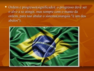  Ordem e progresso(significado): o progresso deve serOrdem e progresso(significado): o progresso deve ser
o alvo a se atingir, mas sempre com o manto dao alvo a se atingir, mas sempre com o manto da
ordem, para nao abalar o sistema(anarquia "é um dosordem, para nao abalar o sistema(anarquia "é um dos
abalos").abalos").
 