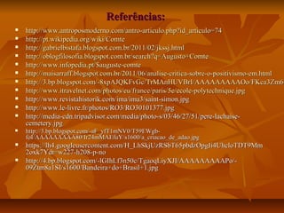 Referências:Referências:
 http://www.antroposmoderno.com/antro-articulo.php?id_articulo=74http://www.antroposmoderno.com/antro-articulo.php?id_articulo=74
 httphttp://pt.wikipedia.org/wiki/Comte://pt.wikipedia.org/wiki/Comte
 httphttp://gabrielbistafa.blogspot.com.br/2011/02/jkssj.html://gabrielbistafa.blogspot.com.br/2011/02/jkssj.html
 http://oblogfilosofia.blogspot.com.br/search?q=Augusto+Comtehttp://oblogfilosofia.blogspot.com.br/search?q=Augusto+Comte
 http://www.infopedia.pt/$auguste-comtehttp://www.infopedia.pt/$auguste-comte
 http://maisarraff.blogspot.com.br/2011/06/analise-critica-sobre-o-positivismo-em.htmlhttp://maisarraff.blogspot.com.br/2011/06/analise-critica-sobre-o-positivismo-em.html
 http://3.bp.blogspot.com/-8xpAJQKFvGc/TrMAnHUVBrI/AAAAAAAAAOo/FKca3Zm6bhttp://3.bp.blogspot.com/-8xpAJQKFvGc/TrMAnHUVBrI/AAAAAAAAAOo/FKca3Zm6b
 http://www.itravelnet.com/photos/eu/france/paris/5e/ecole-polytechnique.jpghttp://www.itravelnet.com/photos/eu/france/paris/5e/ecole-polytechnique.jpg
 http://www.revistahistorik.com/ima/ima3/saint-simon.jpghttp://www.revistahistorik.com/ima/ima3/saint-simon.jpg
 http://www.le-livre.fr/photos/RO3/RO30101377.jpghttp://www.le-livre.fr/photos/RO3/RO30101377.jpg
 http://media-cdn.tripadvisor.com/media/photo-s/03/46/27/51/pere-lachaise-http://media-cdn.tripadvisor.com/media/photo-s/03/46/27/51/pere-lachaise-
cemetery.jpgcemetery.jpg
 http://3.bp.blogspot.com/-aF_yfT1mNV0/T59EWgb-http://3.bp.blogspot.com/-aF_yfT1mNV0/T59EWgb-
foI/AAAAAAAAA80/Ir24mMAEfuY/s1600/a_criacao_de_adao.jpgfoI/AAAAAAAAA80/Ir24mMAEfuY/s1600/a_criacao_de_adao.jpg
 https://lh4.googleusercontent.com/H_LhSkjUzRSbT65pbdzOpgIi4UhcloTDT9Mmhttps://lh4.googleusercontent.com/H_LhSkjUzRSbT65pbdzOpgIi4UhcloTDT9Mm
2oxk7Ydt=w227-h208-p-no2oxk7Ydt=w227-h208-p-no
 http://4.bp.blogspot.com/-lGIhLf3n50c/TgaoqLiyXJI/AAAAAAAAAPo/-http://4.bp.blogspot.com/-lGIhLf3n50c/TgaoqLiyXJI/AAAAAAAAAPo/-
09Ztm8a1SI/s1600/Bandeira+do+Brasil+1.jpg09Ztm8a1SI/s1600/Bandeira+do+Brasil+1.jpg
 