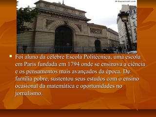  Foi aluno da célebre Escola Politécnica, uma escolaFoi aluno da célebre Escola Politécnica, uma escola
em Paris fundada em 1794 onde se ensinava a ciênciaem Paris fundada em 1794 onde se ensinava a ciência
e os pensamentos mais avançados da época. Dee os pensamentos mais avançados da época. De
família pobre, sustentou seus estudos com o ensinofamília pobre, sustentou seus estudos com o ensino
ocasional da matemática e oportunidades noocasional da matemática e oportunidades no
jornalismo.jornalismo.
 