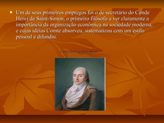  Um de seus primeiros empregos foi o de secretário do CondeUm de seus primeiros empregos foi o de secretário do Conde
Henri de Saint-Simon, o primeiro filósofo a ver claramente aHenri de Saint-Simon, o primeiro filósofo a ver claramente a
importância da organização econômica na sociedade moderna,importância da organização econômica na sociedade moderna,
e cujas idéias Comte absorveu, sistematizou com um estiloe cujas idéias Comte absorveu, sistematizou com um estilo
pessoal e difundiu.pessoal e difundiu.
Conde Henri de Saint-SimonConde Henri de Saint-Simon
 