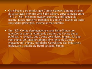  Os esboços e os ensaios que Comte escreveu durante os anosOs esboços e os ensaios que Comte escreveu durante os anos
da associação próxima com Saint-Simon, especialmente entreda associação próxima com Saint-Simon, especialmente entre
1819 e 1824, mostram inequivocamente a influência do1819 e 1824, mostram inequivocamente a influência do
mestre. Esses primeiros trabalhos já contêm o núcleo de todasmestre. Esses primeiros trabalhos já contêm o núcleo de todas
suas idéias principais, mesmo as mais tardias.suas idéias principais, mesmo as mais tardias.
 Em 1824 Comte desentendeu-se com Saint-Simon porEm 1824 Comte desentendeu-se com Saint-Simon por
questões de autoria legítima de ensaios que Comte deviaquestões de autoria legítima de ensaios que Comte devia
publicar. A solução, que Comte considerou injusta, foi quepublicar. A solução, que Comte considerou injusta, foi que
cem cópias do trabalho saíram sob o nome de Comte,cem cópias do trabalho saíram sob o nome de Comte,
enquanto mil cópias, intituladas Catechisme des industrielsenquanto mil cópias, intituladas Catechisme des industriels
indicavam a autoria de Henri de Saint-Simon.indicavam a autoria de Henri de Saint-Simon.
 