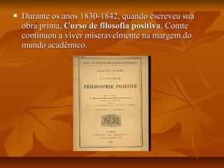  Durante os anos 1830-1842, quando escreveu suaDurante os anos 1830-1842, quando escreveu sua
obra prima,obra prima, Curso de filosofia positivaCurso de filosofia positiva, Comte, Comte
continuou a viver miseravelmente na margem docontinuou a viver miseravelmente na margem do
mundo acadêmico.mundo acadêmico.
 