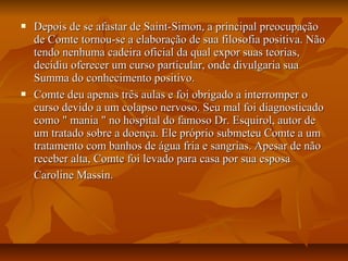  Depois de se afastar de Saint-Simon, a principal preocupaçãoDepois de se afastar de Saint-Simon, a principal preocupação
de Comte tornou-se a elaboração de sua filosofia positiva. Nãode Comte tornou-se a elaboração de sua filosofia positiva. Não
tendo nenhuma cadeira oficial da qual expor suas teorias,tendo nenhuma cadeira oficial da qual expor suas teorias,
decidiu oferecer um curso particular, onde divulgaria suadecidiu oferecer um curso particular, onde divulgaria sua
Summa do conhecimento positivo.Summa do conhecimento positivo.
 Comte deu apenas três aulas e foi obrigado a interromper oComte deu apenas três aulas e foi obrigado a interromper o
curso devido a um colapso nervoso. Seu mal foi diagnosticadocurso devido a um colapso nervoso. Seu mal foi diagnosticado
como " mania " no hospital do famoso Dr. Esquirol, autor decomo " mania " no hospital do famoso Dr. Esquirol, autor de
um tratado sobre a doença. Ele próprio submeteu Comte a umum tratado sobre a doença. Ele próprio submeteu Comte a um
tratamento com banhos de água fria e sangrias. Apesar de nãotratamento com banhos de água fria e sangrias. Apesar de não
receber alta, Comte foi levado para casa por sua esposareceber alta, Comte foi levado para casa por sua esposa
Caroline Massin.Caroline Massin.
 