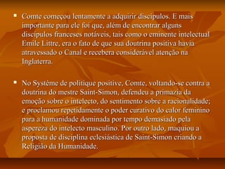  Comte começou lentamente a adquirir discípulos. E maisComte começou lentamente a adquirir discípulos. E mais
importante para ele foi que, além de encontrar algunsimportante para ele foi que, além de encontrar alguns
discípulos franceses notáveis, tais como o eminente intelectualdiscípulos franceses notáveis, tais como o eminente intelectual
Emile Littre, era o fato de que sua doutrina positiva haviaEmile Littre, era o fato de que sua doutrina positiva havia
atravessado o Canal e recebera considerável atenção naatravessado o Canal e recebera considerável atenção na
Inglaterra.Inglaterra.
 No Système de politique positive, Comte, voltando-se contra aNo Système de politique positive, Comte, voltando-se contra a
doutrina do mestre Saint-Simon, defendeu a primazia dadoutrina do mestre Saint-Simon, defendeu a primazia da
emoção sobre o intelecto, do sentimento sobre a racionalidade;emoção sobre o intelecto, do sentimento sobre a racionalidade;
e proclamou repetidamente o poder curativo do calor femininoe proclamou repetidamente o poder curativo do calor feminino
para a humanidade dominada por tempo demasiado pelapara a humanidade dominada por tempo demasiado pela
aspereza do intelecto masculino. Por outro lado, maquiou aaspereza do intelecto masculino. Por outro lado, maquiou a
proposta de disciplina eclesiástica de Saint-Simon criando aproposta de disciplina eclesiástica de Saint-Simon criando a
Religião da Humanidade.Religião da Humanidade.
 
