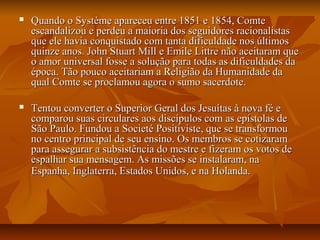  Quando o Système apareceu entre 1851 e 1854, ComteQuando o Système apareceu entre 1851 e 1854, Comte
escandalizou e perdeu a maioria dos seguidores racionalistasescandalizou e perdeu a maioria dos seguidores racionalistas
que ele havia conquistado com tanta dificuldade nos últimosque ele havia conquistado com tanta dificuldade nos últimos
quinze anos. John Stuart Mill e Emile Littre não aceitaram quequinze anos. John Stuart Mill e Emile Littre não aceitaram que
o amor universal fosse a solução para todas as dificuldades dao amor universal fosse a solução para todas as dificuldades da
época. Tão pouco aceitariam a Religião da Humanidade daépoca. Tão pouco aceitariam a Religião da Humanidade da
qual Comte se proclamou agora o sumo sacerdote.qual Comte se proclamou agora o sumo sacerdote.
 Tentou converter o Superior Geral dos Jesuítas à nova fé eTentou converter o Superior Geral dos Jesuítas à nova fé e
comparou suas circulares aos discípulos com as epístolas decomparou suas circulares aos discípulos com as epístolas de
São Paulo. Fundou a Societé Positiviste, que se transformouSão Paulo. Fundou a Societé Positiviste, que se transformou
no centro principal de seu ensino. Os membros se cotizaramno centro principal de seu ensino. Os membros se cotizaram
para assegurar a subsistência do mestre e fizeram os votos depara assegurar a subsistência do mestre e fizeram os votos de
espalhar sua mensagem. As missões se instalaram, naespalhar sua mensagem. As missões se instalaram, na
Espanha, Inglaterra, Estados Unidos, e na Holanda.Espanha, Inglaterra, Estados Unidos, e na Holanda.
 