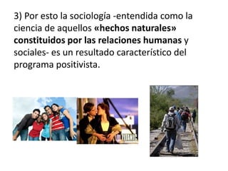 3) Por esto la sociología -entendida como la 
ciencia de aquellos «hechos naturales» 
constituidos por las relaciones humanas y 
sociales- es un resultado característico del 
programa positivista. 
 