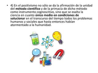 • 4) En el positivismo no sólo se da la afirmación de la unidad 
del método científico y de la primacía de dicho método 
como instrumento cognoscitivo, sino que se exalta la 
ciencia en cuanto único medio en condiciones de 
solucionar en el transcurso del tiempo todos los problemas 
humanos y sociales que hasta entonces habían 
atormentado a la humanidad. 
 