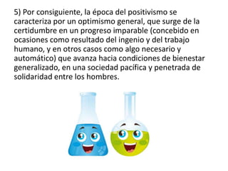 5) Por consiguiente, la época del positivismo se 
caracteriza por un optimismo general, que surge de la 
certidumbre en un progreso imparable (concebido en 
ocasiones como resultado del ingenio y del trabajo 
humano, y en otros casos como algo necesario y 
automático) que avanza hacia condiciones de bienestar 
generalizado, en una sociedad pacífica y penetrada de 
solidaridad entre los hombres. 
 