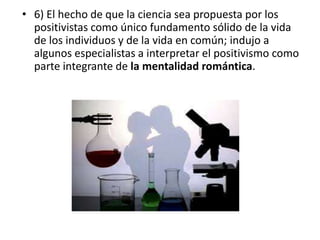 • 6) El hecho de que la ciencia sea propuesta por los 
positivistas como único fundamento sólido de la vida 
de los individuos y de la vida en común; indujo a 
algunos especialistas a interpretar el positivismo como 
parte integrante de la mentalidad romántica. 
 