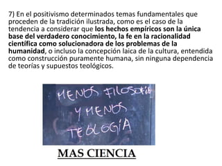 7) En el positivismo determinados temas fundamentales que 
proceden de la tradición ilustrada, como es el caso de la 
tendencia a considerar que los hechos empíricos son la única 
base del verdadero conocimiento, la fe en la racionalidad 
científica como solucionadora de los problemas de la 
humanidad, o incluso la concepción laica de la cultura, entendida 
como construcción puramente humana, sin ninguna dependencia 
de teorías y supuestos teológicos. 
 