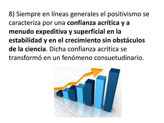 8) Siempre en líneas generales el positivismo se 
caracteriza por una confianza acrítica y a 
menudo expeditiva y superficial en la 
estabilidad y en el crecimiento sin obstáculos 
de la ciencia. Dicha confianza acrítica se 
transformó en un fenómeno consuetudinario. 
 