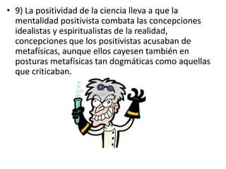 • 9) La positividad de la ciencia lleva a que la 
mentalidad positivista combata las concepciones 
idealistas y espiritualistas de la realidad, 
concepciones que los positivistas acusaban de 
metafísicas, aunque ellos cayesen también en 
posturas metafísicas tan dogmáticas como aquellas 
que criticaban. 
 
