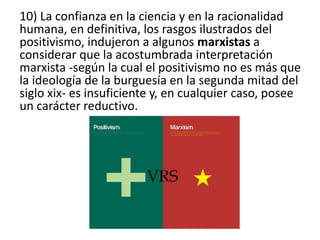 10) La confianza en la ciencia y en la racionalidad 
humana, en definitiva, los rasgos ilustrados del 
positivismo, indujeron a algunos marxistas a 
considerar que la acostumbrada interpretación 
marxista -según la cual el positivismo no es más que 
la ideología de la burguesía en la segunda mitad del 
siglo xix- es insuficiente y, en cualquier caso, posee 
un carácter reductivo. 
 