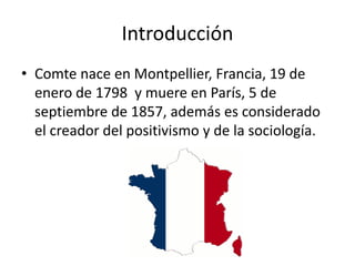 Introducción 
• Comte nace en Montpellier, Francia, 19 de 
enero de 1798 y muere en París, 5 de 
septiembre de 1857, además es considerado 
el creador del positivismo y de la sociología. 
 
