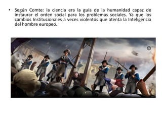 • Según Comte: la ciencia era la guía de la humanidad capaz de 
instaurar el orden social para los problemas sociales. Ya que los 
cambios Institucionales a veces violentos que atenta la Inteligencia 
del hombre europeo. 
 