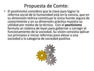 Propuesta de Comte: 
• El positivismo considera que la clave para lograr la 
reforma social de la humanidad está en la ciencia, que en 
su dimensión teórica constituye la única fuente segura de 
conocimiento y en su dimensión práctica muestra su 
utilidad por medio de la técnica. Con el positivismo 
formula un sistema de leyes para gobernar y corregir el 
funcionamiento de la sociedad. Su visión consistía aplicar 
sus principios e iniciar reformas para elevar a una 
sociedad a la categoría de sociedad positiva. 
 