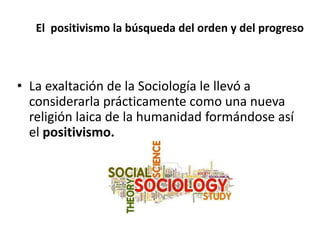 El positivismo la búsqueda del orden y del progreso 
• La exaltación de la Sociología le llevó a 
considerarla prácticamente como una nueva 
religión laica de la humanidad formándose así 
el positivismo. 
 