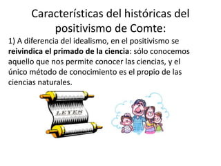 Características del históricas del 
positivismo de Comte: 
1) A diferencia del idealismo, en el positivismo se 
reivindica el primado de la ciencia: sólo conocemos 
aquello que nos permite conocer las ciencias, y el 
único método de conocimiento es el propio de las 
ciencias naturales. 
 