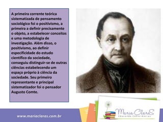 A primeira corrente teórica
sistematizada de pensamento
sociológico foi o positivismo, a
primeira a definir precisamente
o objeto, a estabelecer conceitos
e uma metodologia de
investigação. Além disso, o
positivismo, ao definir
especificidade do estudo
científico da sociedade,
conseguiu distinguir-se de outras
ciências estabelecendo um
espaço próprio à ciência da
sociedade. Seu primeiro
representante e principal
sistematizador foi o pensador
Augusto Comte.
 