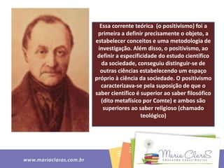 Essa corrente teórica (o positivismo) foi a
primeira a definir precisamente o objeto, a
estabelecer conceitos e uma metodologia de
investigação. Além disso, o positivismo, ao
definir a especificidade do estudo científico
da sociedade, conseguiu distinguir-se de
outras ciências estabelecendo um espaço
próprio à ciência da sociedade. O positivismo
caracterizava-se pela suposição de que o
saber científico é superior ao saber filosófico
(dito metafísico por Comte) e ambos são
superiores ao saber religioso (chamado
teológico)
 