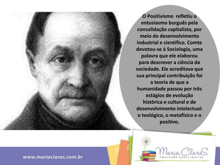 O Positivismo refletiu o
entusiasmo burguês pela
consolidação capitalista, por
meio do desenvolvimento
industrial e científico. Comte
devotou-se à Sociologia, uma
palavra que ele elaborou
para descrever a ciência da
sociedade. Ele acreditava que
sua principal contribuição foi
a teoria de que a
humanidade passou por três
estágios de evolução
histórica e cultural e de
desenvolvimento intelectual:
o teológico, o metafísico e o
positivo.
 