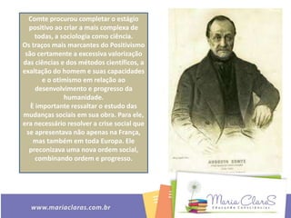 Comte procurou completar o estágio
positivo ao criar a mais complexa de
todas, a sociologia como ciência.
Os traços mais marcantes do Positivismo
são certamente a excessiva valorização
das ciências e dos métodos científicos, a
exaltação do homem e suas capacidades
e o otimismo em relação ao
desenvolvimento e progresso da
humanidade.
È importante ressaltar o estudo das
mudanças sociais em sua obra. Para ele,
era necessário resolver a crise social que
se apresentava não apenas na França,
mas também em toda Europa. Ele
preconizava uma nova ordem social,
combinando ordem e progresso.
 