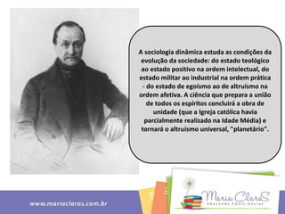 A sociologia dinâmica estuda as condições da
evolução da sociedade: do estado teológico
ao estado positivo na ordem intelectual, do
estado militar ao industrial na ordem prática
- do estado de egoísmo ao de altruísmo na
ordem afetiva. A ciência que prepara a união
de todos os espíritos concluirá a obra de
unidade (que a Igreja católica havia
parcialmente realizado na Idade Média) e
tornará o altruísmo universal, "planetário".
 