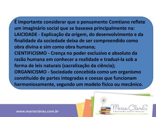 É importante considerar que o pensamento Comtiano reflete
um imaginário social que se baseava principalmente na:
LAICIDADE - Explicação da origem, do desenvolvimento e da
finalidade da sociedade deixa de ser compreendido como
obra divina e sim como obra humana;
CIENTIFICISMO - Crença no poder exclusivo e absoluto da
razão humana em conhecer a realidade e traduzi-la sob a
forma de leis naturais (sacralização da ciência);
ORGANICISMO - Sociedade concebida como um organismo
constituído de partes integradas e coesas que funcionam
harmoniosamente, segundo um modelo físico ou mecânico.
 