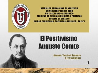 El Positivismo
Augusto Comte
Alumna: Yoscárol Sanabria
C.I. V-16.095.811
1
REPÚBLICA BOLIVARIANA DE VENEZUELA
UNIVERSIDAD “FERMÍN TORO
VICE-RECTORADO ACADÉMICO
FACULTAD DE CIENCIAS JURÍDICAS Y POLÍTICAS
ESCUELA DE DERECHO
UNIDAD CURRICULAR: SOCIOLOGÍA JURÍDICA I 2015/A
 