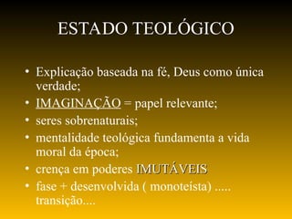 ESTADO TEOLÓGICO
• Explicação baseada na fé, Deus como única
verdade;
• IMAGINAÇÃO = papel relevante;
• seres sobrenaturais;
• mentalidade teológica fundamenta a vida
moral da época;
• crença em poderes IMUTÁVEIS
IMUTÁVEIS
• fase + desenvolvida ( monoteísta) .....
transição....
 