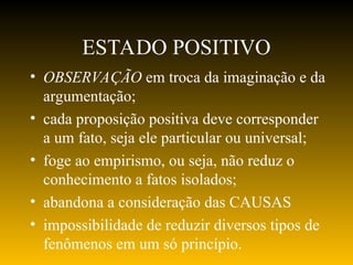 ESTADO POSITIVO
• OBSERVAÇÃO em troca da imaginação e da
argumentação;
• cada proposição positiva deve corresponder
a um fato, seja ele particular ou universal;
• foge ao empirismo, ou seja, não reduz o
conhecimento a fatos isolados;
• abandona a consideração das CAUSAS
• impossibilidade de reduzir diversos tipos de
fenômenos em um só princípio.
 