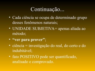 Continuação...
• Cada ciência se ocupa de determinado grupo
desses fenômenos naturais;
• UNIDADE SUBJETIVA= apenas aliada ao
método;
• “ver para prover”;
• ciência = investigação do real, do certo e do
indubitável;
• fato POSITIVO pode ser quantificado,
analisado e comprovado.
 