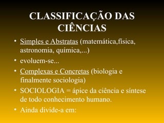 CLASSIFICAÇÃO DAS
CIÊNCIAS
• Simples e Abstratas (matemática,física,
astronomia, química,...)
• evoluem-se...
• Complexas e Concretas (biologia e
finalmente sociologia)
• SOCIOLOGIA = ápice da ciência e síntese
de todo conhecimento humano.
• Ainda divide-a em:
 