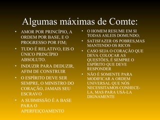 Algumas máximas de Comte:
• AMOR POR PRINCÍPIO, A
ORDEM POR BASE, E O
PROGRESSO POR FIM;
• TUDO É RELATIVO, EIS O
ÚNICO PRINCÍPIO
ABSOLUTO.
• INDUZIR PARA DEDUZIR,
AFIM DE CONSTRUIR
• O ESPÍRITO DEVE SER
SEMPRE, O MINISTRO DO
CORAÇÃO, JAMAIS SEU
ESCRAVO
• A SUBMISSÃO É A BASE
PARA O
APERFEIÇOAMENTO
• O HOMEM RESUME EM SI
TODAS ASLEIS DOMUNDO;
• SATISFAZER OS POBRES,MAS
MANTENDO OS RICOS
• CASO SEJA O CORAÇÃO QUE
DEVA COLOCAR AS
QUESTÕES, É SEMPRE O
ESPÍRITO QUE DEVE
RESPONDER
• NÃO É SOMENTE PARA
MODIFICAR A ORDEM
UNIVERSAL QUE NÓS
NECESSITAMOS CONHECE-
LA, MAS PARA USÁ-LA
DIGNAMENTE
 