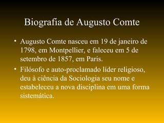 Biografia de Augusto Comte
• Augusto Comte nasceu em 19 de janeiro de
1798, em Montpellier, e faleceu em 5 de
setembro de 1857, em Paris.
• Filósofo e auto-proclamado líder religioso,
deu à ciência da Sociologia seu nome e
estabeleceu a nova disciplina em uma forma
sistemática.
 