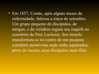 • Em 1857, Comte, após alguns meses de
enfermidade, faleceu a cinco de setembro.
Um grupo pequeno de discípulos, de
amigos, e de vizinhos seguiu seu esquife ao
cemitério de Pere Lachaise. Seu túmulo
transformou-se no centro de um pequeno
cemitério positivista onde estão sepultados,
perto do mestre, seus discípulos mais fiéis.
 