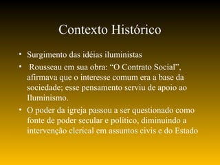Contexto Histórico
• Surgimento das idéias iluministas
• Rousseau em sua obra: “O Contrato Social”,
afirmava que o interesse comum era a base da
sociedade; esse pensamento serviu de apoio ao
Iluminismo.
• O poder da igreja passou a ser questionado como
fonte de poder secular e político, diminuindo a
intervenção clerical em assuntos civis e do Estado
 