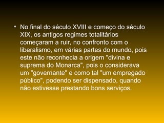 • No final do século XVIII e começo do século
XIX, os antigos regimes totalitários
começaram a ruir, no confronto com o
liberalismo, em várias partes do mundo, pois
este não reconhecia a origem "divina e
suprema do Monarca", pois o considerava
um "governante" e como tal "um empregado
público", podendo ser dispensado, quando
não estivesse prestando bons serviços.
 