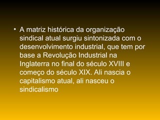 • A matriz histórica da organização
sindical atual surgiu sintonizada com o
desenvolvimento industrial, que tem por
base a Revolução Industrial na
Inglaterra no final do século XVIII e
começo do século XIX. Ali nascia o
capitalismo atual, ali nasceu o
sindicalismo
 
