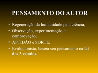 PENSAMENTO DO AUTOR
• Regeneração da humanidade pela ciência;
• Observação, experimentação e
comprovação;
• APTIDÃO e SORTE;
• Evolucionista, baseia seu pensamento na lei
dos 3 estados.
 