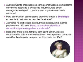    Auguste Comte preocupou-se com a constituição de um sistema
    de valores adaptado à civilização industrial, que então
    começava valorizando o ser humano, a paz e a concórdia
    universal.
   Para desenvolver esse sistema procurou fundar a Sociologia
    e, para tanto estudou as ciências "abstratas".
   Já imerso na elaboração da doutrina do positivismo, Comte
    publicou em 1822 seu "Plano de trabalhos científicos
    necessários para reorganizar a sociedade".
   Dois anos mais tarde, rompeu com Saint-Simon, pois as
    doutrinas dos dois eram incompatíveis. Neste período casou-se
    com Caroline Massin, de quem se divorciaria em 1842.
 