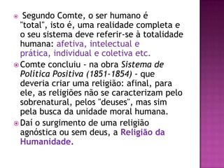   Segundo Comte, o ser humano é
  "total", isto é, uma realidade completa e
  o seu sistema deve referir-se à totalidade
  humana: afetiva, intelectual e
  prática, individual e coletiva etc.
 Comte concluiu - na obra Sistema de
  Política Positiva (1851-1854) - que
  deveria criar uma religião: afinal, para
  ele, as religiões não se caracterizam pelo
  sobrenatural, pelos "deuses", mas sim
  pela busca da unidade moral humana.
 Daí o surgimento de uma religião
  agnóstica ou sem deus, a Religião da
  Humanidade.
 