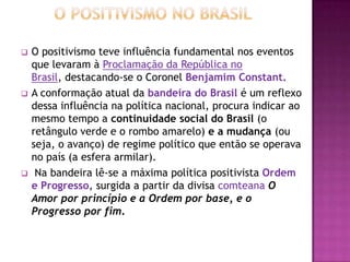    O positivismo teve influência fundamental nos eventos
    que levaram à Proclamação da República no
    Brasil, destacando-se o Coronel Benjamim Constant.
   A conformação atual da bandeira do Brasil é um reflexo
    dessa influência na política nacional, procura indicar ao
    mesmo tempo a continuidade social do Brasil (o
    retângulo verde e o rombo amarelo) e a mudança (ou
    seja, o avanço) de regime político que então se operava
    no país (a esfera armilar).
    Na bandeira lê-se a máxima política positivista Ordem
    e Progresso, surgida a partir da divisa comteana O
    Amor por princípio e a Ordem por base, e o
    Progresso por fim.
 