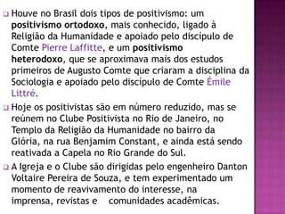  Houve no Brasil dois tipos de positivismo: um
  positivismo ortodoxo, mais conhecido, ligado à
  Religião da Humanidade e apoiado pelo discípulo de
  Comte Pierre Laffitte, e um positivismo
  heterodoxo, que se aproximava mais dos estudos
  primeiros de Augusto Comte que criaram a disciplina da
  Sociologia e apoiado pelo discípulo de Comte Émile
  Littré.
 Hoje os positivistas são em número reduzido, mas se
  reúnem no Clube Positivista no Rio de Janeiro, no
  Templo da Religião da Humanidade no bairro da
  Glória, na rua Benjamim Constant, e ainda está sendo
  reativada a Capela no Rio Grande do Sul.
 A Igreja e o Clube são dirigidas pelo engenheiro Danton
  Voltaire Pereira de Souza, e tem experimentado um
  momento de reavivamento do interesse, na
  imprensa, revistas e comunidades acadêmicas.
 