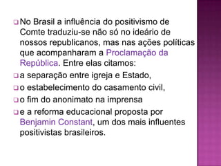  No  Brasil a influência do positivismo de
  Comte traduziu-se não só no ideário de
  nossos republicanos, mas nas ações políticas
  que acompanharam a Proclamação da
  República. Entre elas citamos:
 a separação entre igreja e Estado,
 o estabelecimento do casamento civil,
 o fim do anonimato na imprensa
 e a reforma educacional proposta por
  Benjamin Constant, um dos mais influentes
  positivistas brasileiros.
 